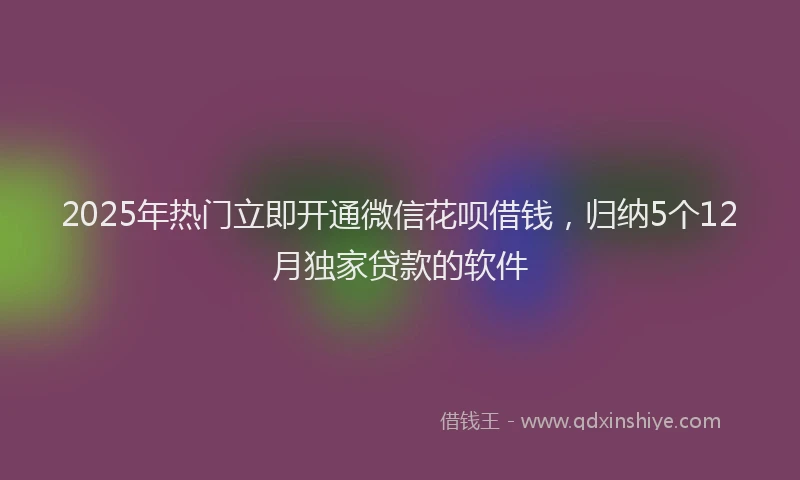2025年热门立即开通微信花呗借钱，归纳5个12月独家贷款的软件