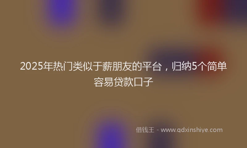 2025年热门类似于薪朋友的平台，归纳5个简单容易贷款口子