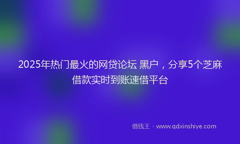 2025年热门最火的网贷论坛 黑户，分享5个芝麻借款实时到账速借平台
