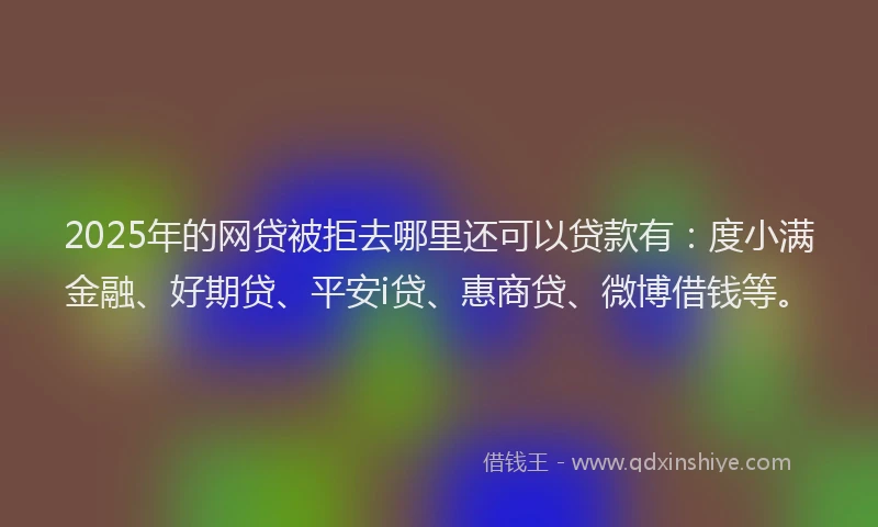 2025年的网贷被拒去哪里还可以贷款有：度小满金融、好期贷、平安i贷、惠商贷、微博借钱等。