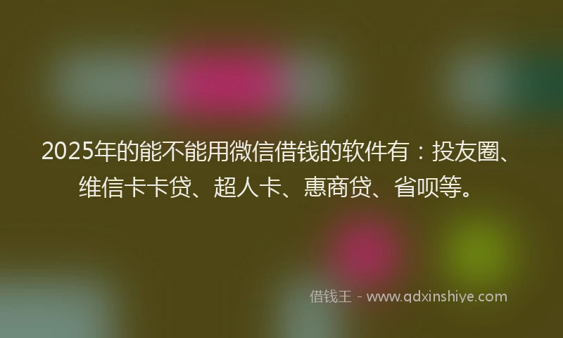 2025年的能不能用微信借钱的软件有：投友圈、维信卡卡贷、超人卡、惠商贷、省呗等。
