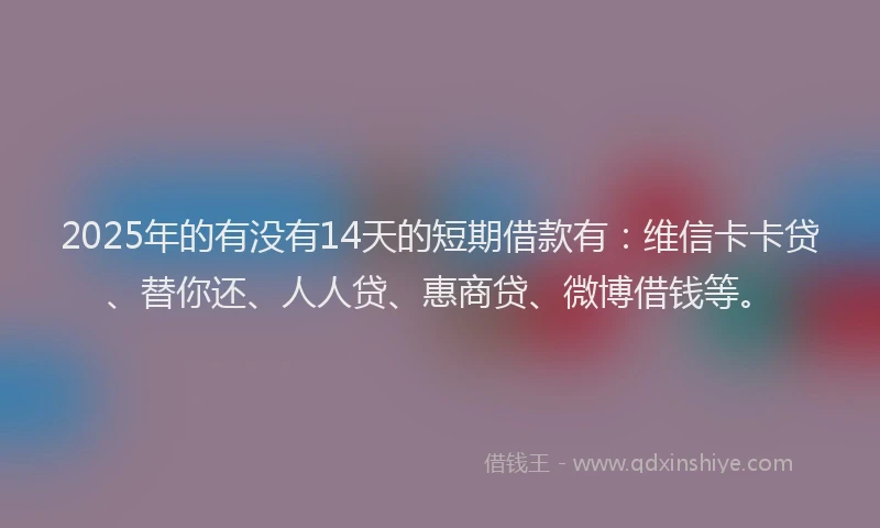2025年的有没有14天的短期借款有：维信卡卡贷、替你还、人人贷、惠商贷、微博借钱等。