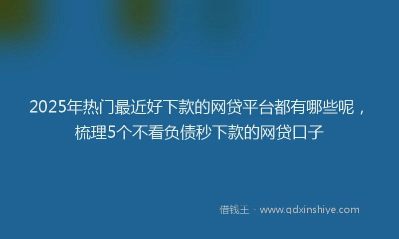 2025年热门最近好下款的网贷平台都有哪些呢，梳理5个不看负债秒下款的网贷口子