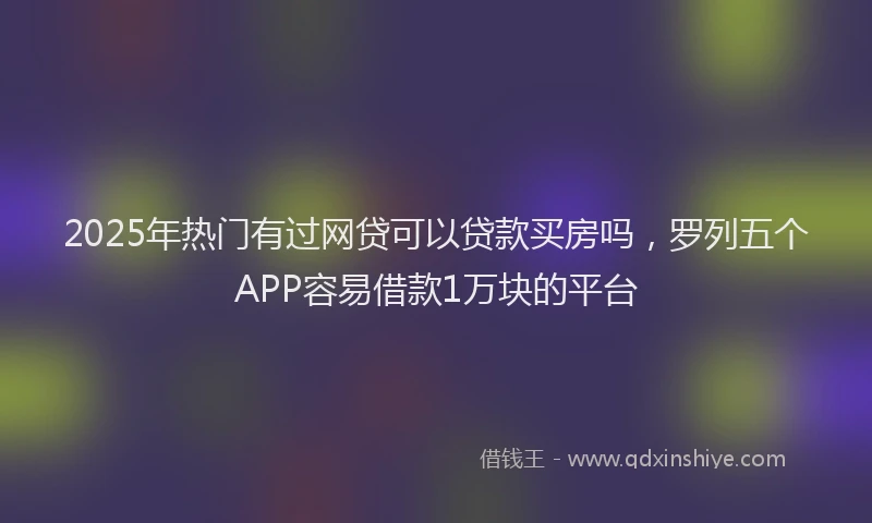 2025年热门有过网贷可以贷款买房吗，罗列五个APP容易借款1万块的平台