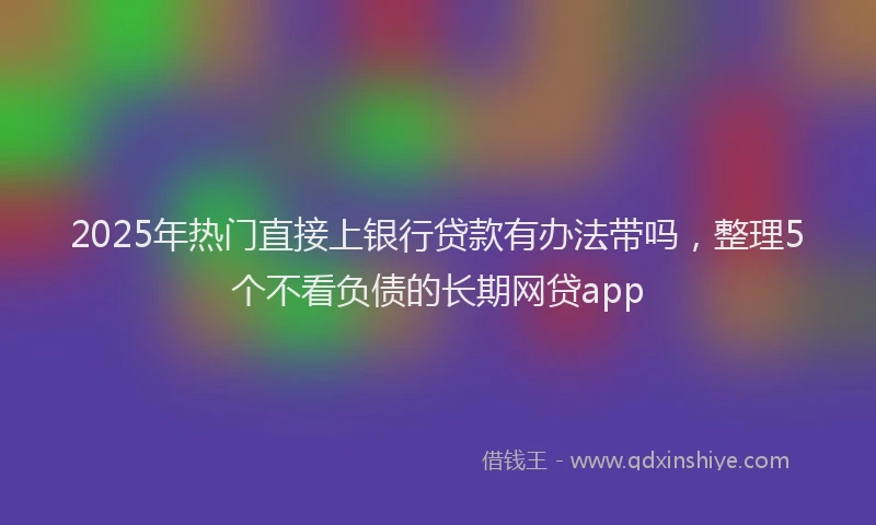 2025年热门直接上银行贷款有办法带吗，整理5个不看负债的长期网贷app