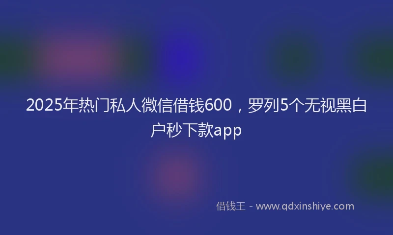 2025年热门私人微信借钱600，罗列5个无视黑白户秒下款app