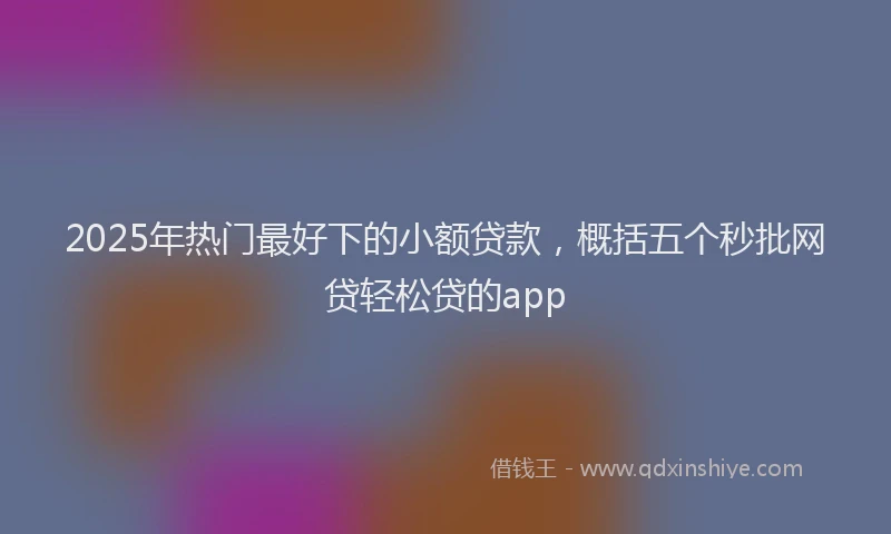 2025年热门最好下的小额贷款，概括五个秒批网贷轻松贷的app