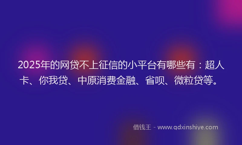 2025年的网贷不上征信的小平台有哪些有：超人卡、你我贷、中原消费金融、省呗、微粒贷等。