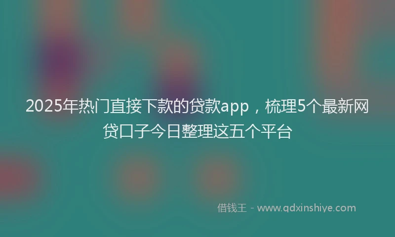 2025年热门直接下款的贷款app，梳理5个最新网贷口子今日整理这五个平台
