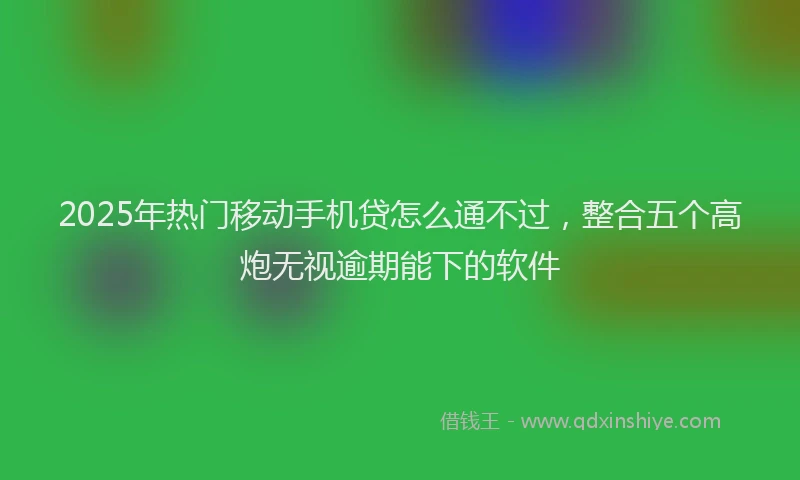 2025年热门移动手机贷怎么通不过，整合五个高炮无视逾期能下的软件