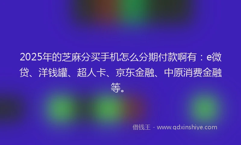 2025年的芝麻分买手机怎么分期付款啊有：e微贷、洋钱罐、超人卡、京东金融、中原消费金融等。