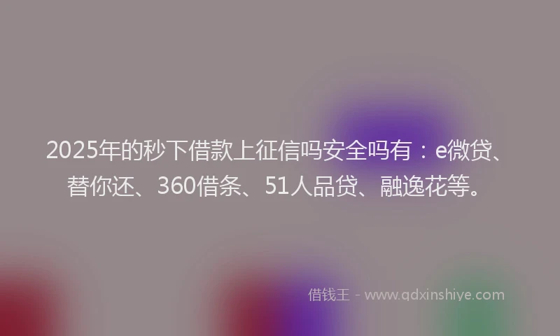 2025年的秒下借款上征信吗安全吗有：e微贷、替你还、360借条、51人品贷、融逸花等。