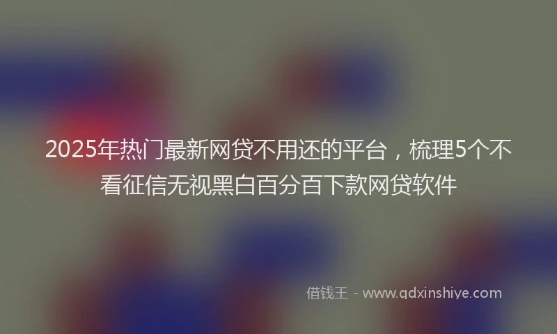 2025年热门最新网贷不用还的平台，梳理5个不看征信无视黑白百分百下款网贷软件