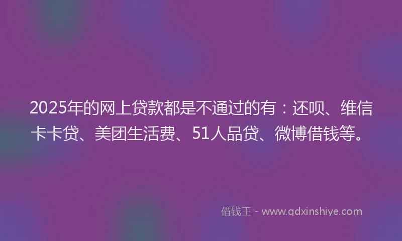 2025年的网上贷款都是不通过的有：还呗、维信卡卡贷、美团生活费、51人品贷、微博借钱等。