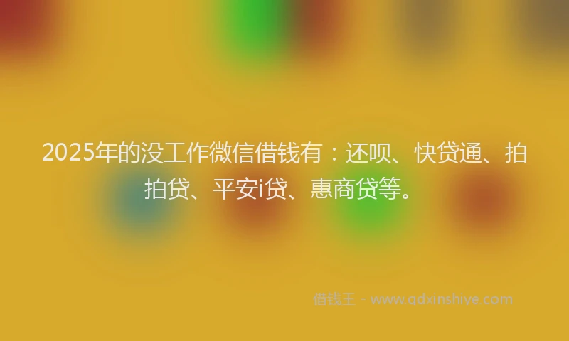 2025年的没工作微信借钱有：还呗、快贷通、拍拍贷、平安i贷、惠商贷等。