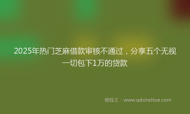 2025年热门芝麻借款审核不通过，分享五个无视一切包下1万的贷款