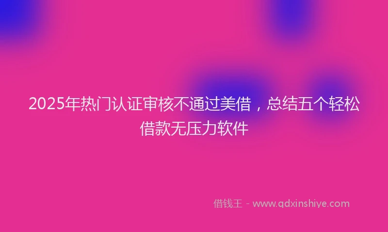 2025年热门认证审核不通过美借，总结五个轻松借款无压力软件