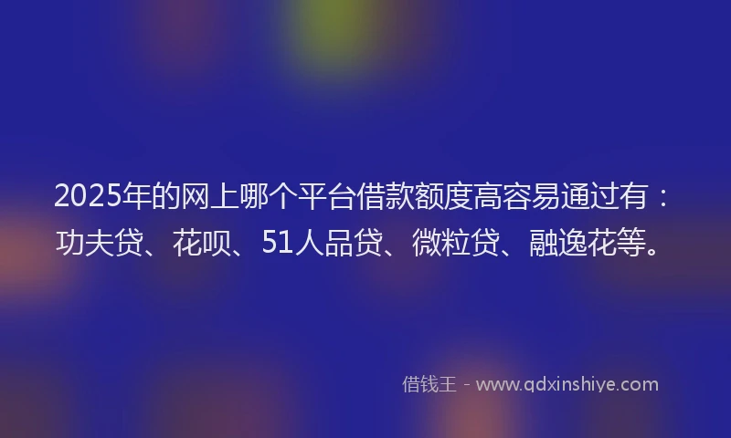 2025年的网上哪个平台借款额度高容易通过有：功夫贷、花呗、51人品贷、微粒贷、融逸花等。