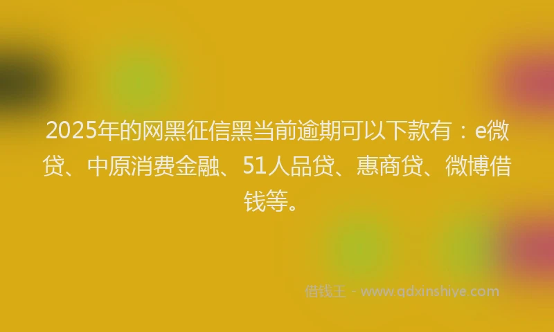 2025年的网黑征信黑当前逾期可以下款有：e微贷、中原消费金融、51人品贷、惠商贷、微博借钱等。