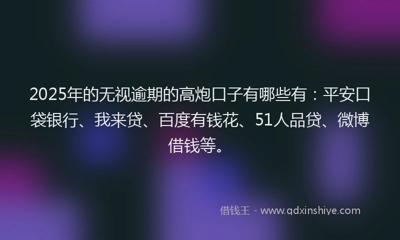 2025年的无视逾期的高炮口子有哪些有：平安口袋银行、我来贷、百度有钱花、51人品贷、微博借钱等。