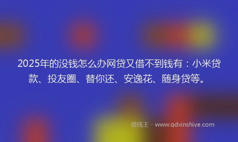 2025年的没钱怎么办网贷又借不到钱有：小米贷款、投友圈、替你还、安逸花、随身贷等。