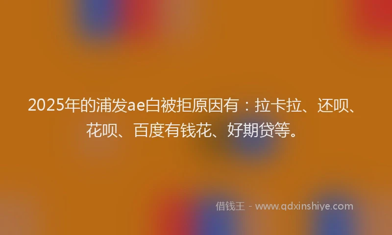 2025年的浦发ae白被拒原因有：拉卡拉、还呗、花呗、百度有钱花、好期贷等。