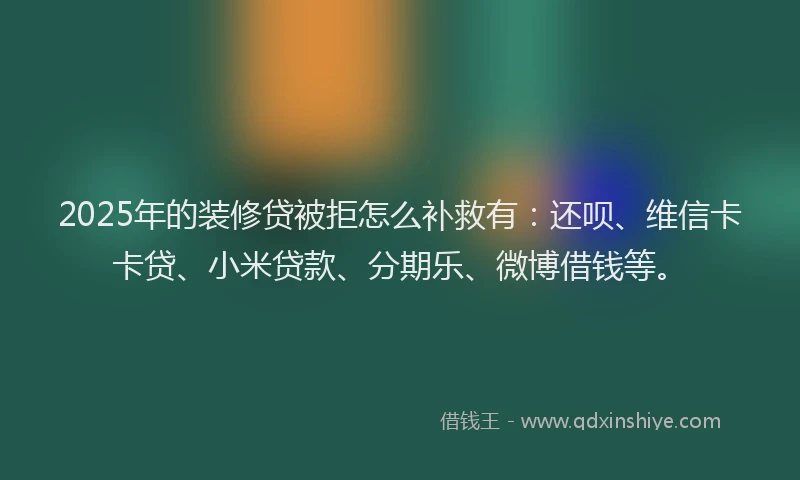 2025年的装修贷被拒怎么补救有：还呗、维信卡卡贷、小米贷款、分期乐、微博借钱等。