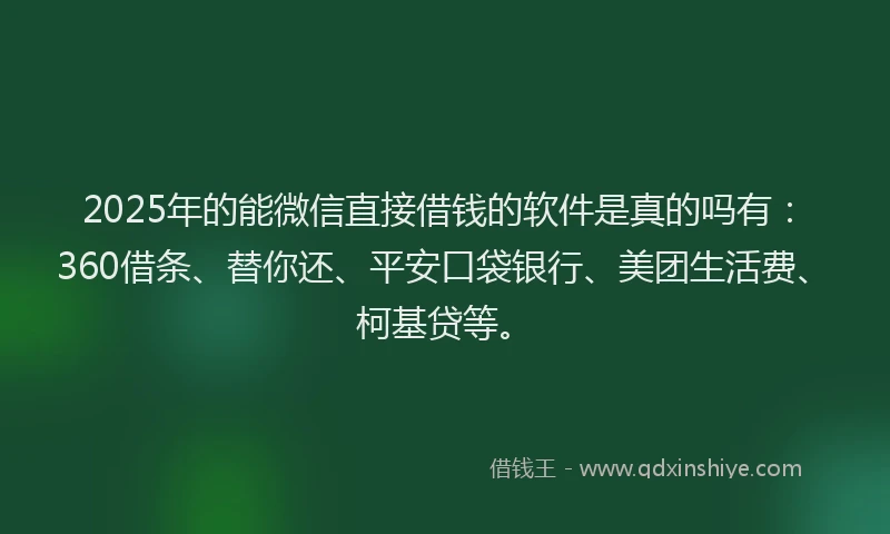 2025年的能微信直接借钱的软件是真的吗有：360借条、替你还、平安口袋银行、美团生活费、柯基贷等。