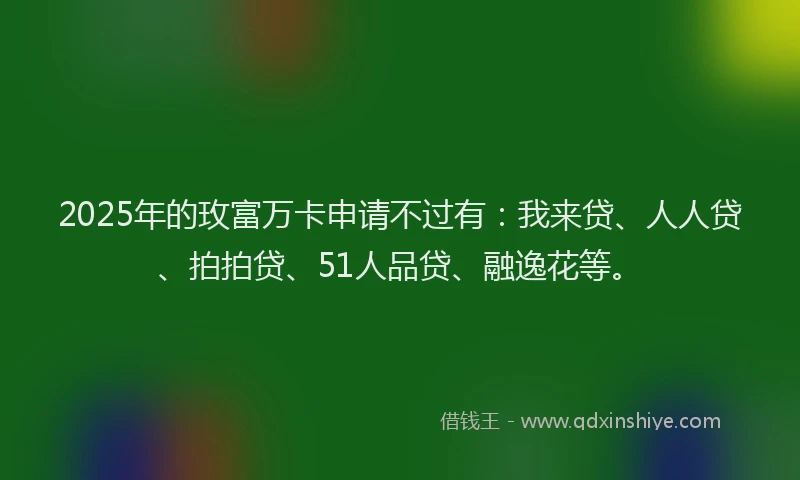 2025年的玫富万卡申请不过有：我来贷、人人贷、拍拍贷、51人品贷、融逸花等。