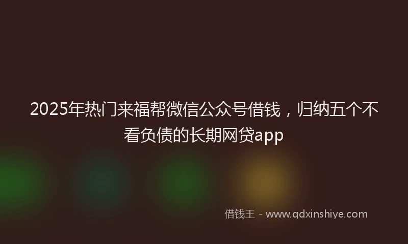 2025年热门来福帮微信公众号借钱，归纳五个不看负债的长期网贷app