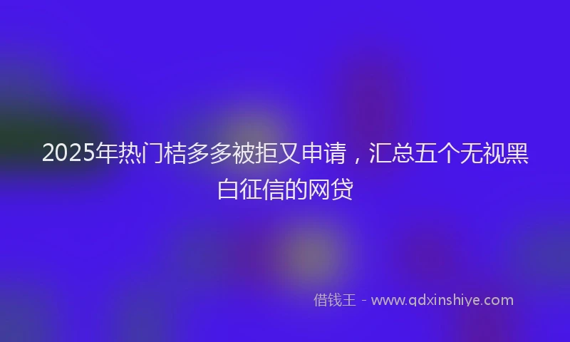 2025年热门桔多多被拒又申请，汇总五个无视黑白征信的网贷