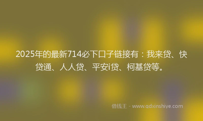 2025年的最新714必下口子链接有：我来贷、快贷通、人人贷、平安i贷、柯基贷等。