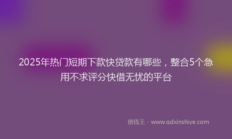 2025年热门短期下款快贷款有哪些，整合5个急用不求评分快借无忧的平台