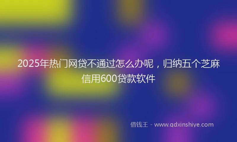 2025年热门网贷不通过怎么办呢，归纳五个芝麻信用600贷款软件