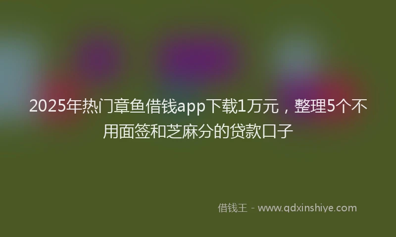 2025年热门章鱼借钱app下载1万元，整理5个不用面签和芝麻分的贷款口子