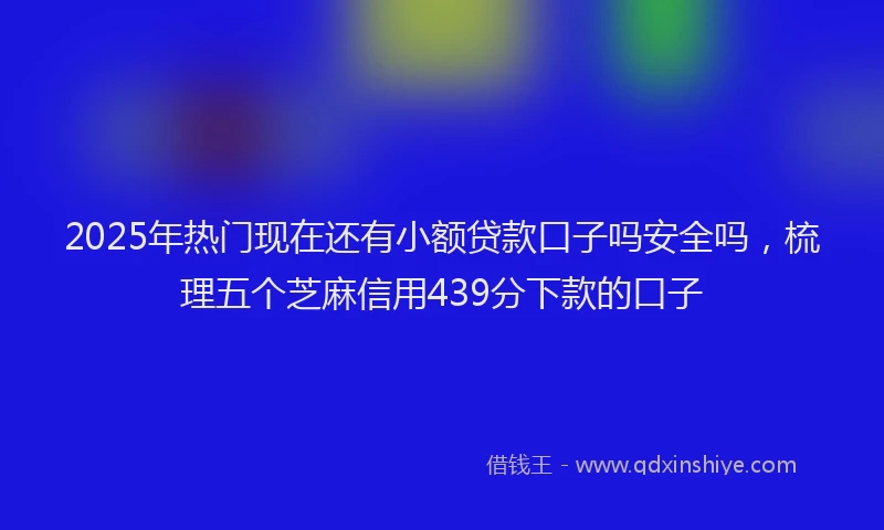 2025年热门现在还有小额贷款口子吗安全吗，梳理五个芝麻信用439分下款的口子