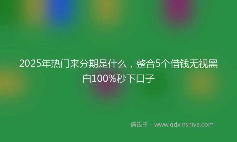 2025年热门来分期是什么，整合5个借钱无视黑白100%秒下口子