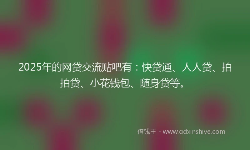 2025年的网贷交流贴吧有：快贷通、人人贷、拍拍贷、小花钱包、随身贷等。