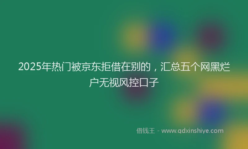 2025年热门被京东拒借在别的，汇总五个网黑烂户无视风控口子