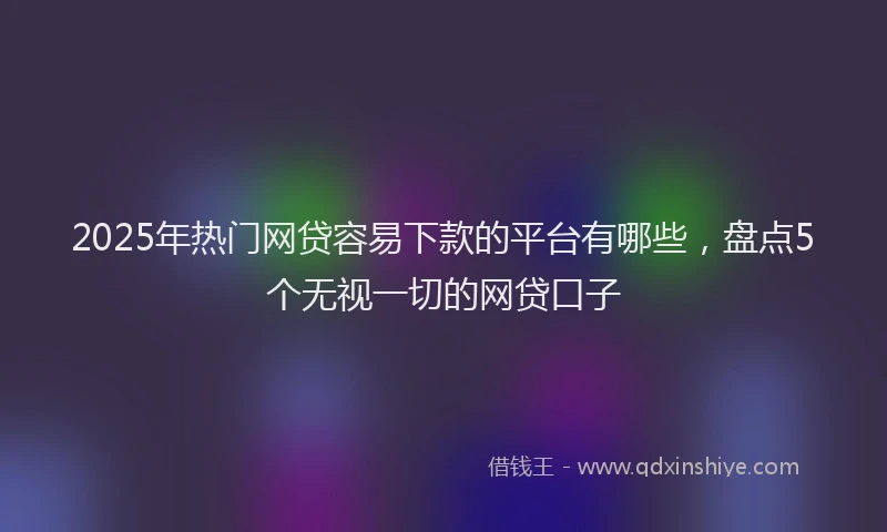 2025年热门网贷容易下款的平台有哪些，盘点5个无视一切的网贷口子