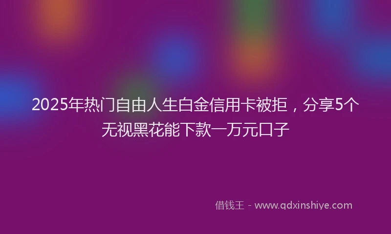 2025年热门自由人生白金信用卡被拒，分享5个无视黑花能下款一万元口子