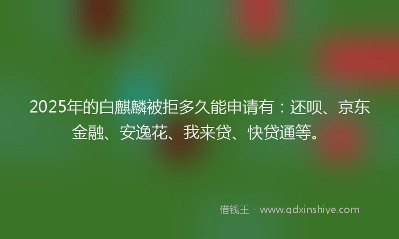 2025年的白麒麟被拒多久能申请有：还呗、京东金融、安逸花、我来贷、快贷通等。