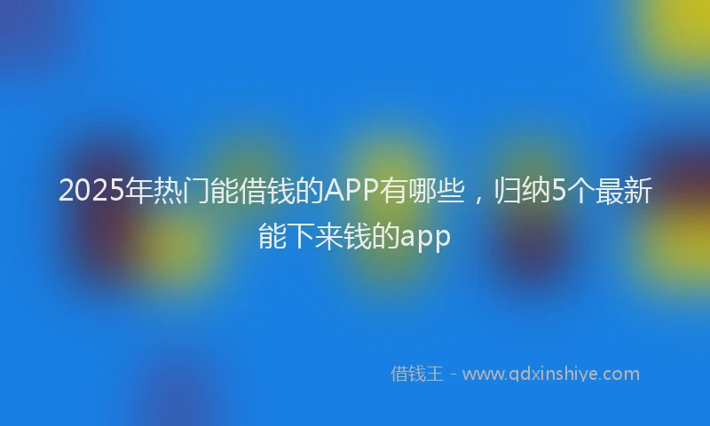 2025年热门能借钱的APP有哪些，归纳5个最新能下来钱的app