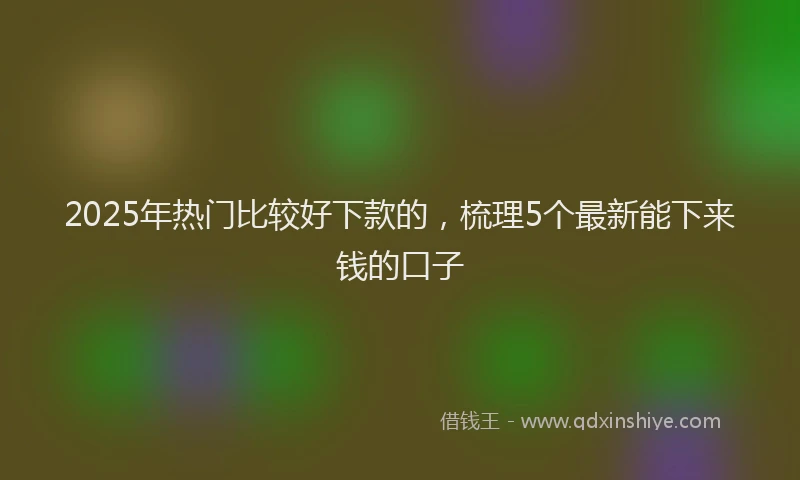 2025年热门比较好下款的，梳理5个最新能下来钱的口子