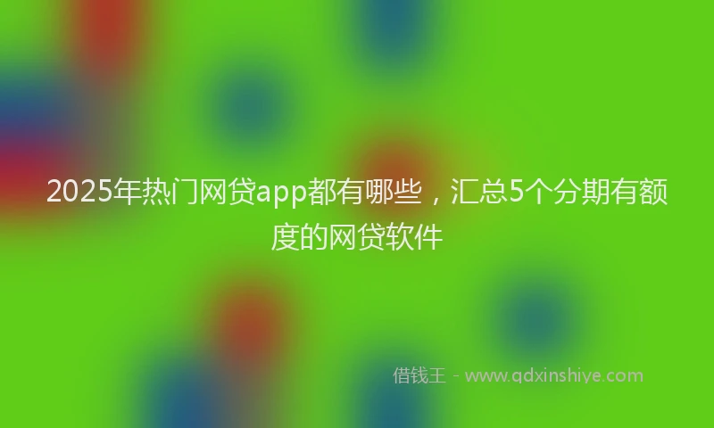 2025年热门网贷app都有哪些，汇总5个分期有额度的网贷软件