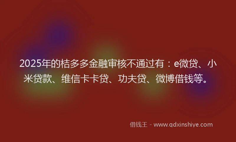 2025年的桔多多金融审核不通过有：e微贷、小米贷款、维信卡卡贷、功夫贷、微博借钱等。