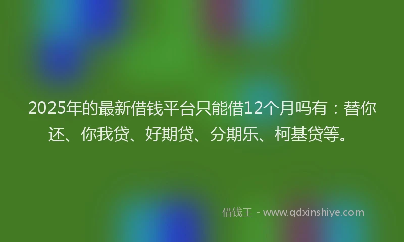 2025年的最新借钱平台只能借12个月吗有：替你还、你我贷、好期贷、分期乐、柯基贷等。
