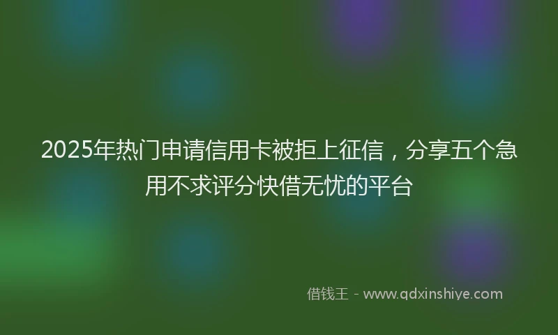 2025年热门申请信用卡被拒上征信，分享五个急用不求评分快借无忧的平台