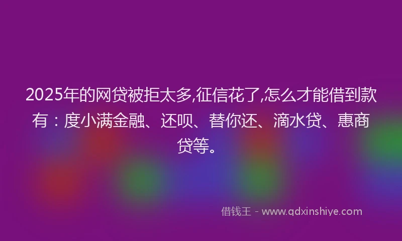 2025年的网贷被拒太多,征信花了,怎么才能借到款有：度小满金融、还呗、替你还、滴水贷、惠商贷等。