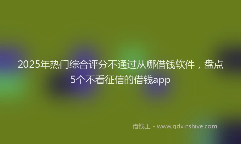 2025年热门综合评分不通过从哪借钱软件，盘点5个不看征信的借钱app